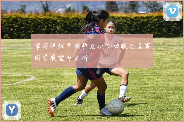 覃海洋细节调整后状态回暖全国赛前景展望与分析