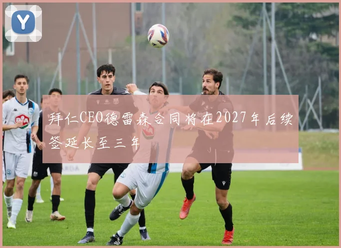 拜仁CEO德雷森合同将在2027年后续签延长至三年