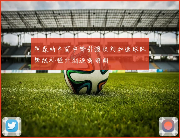 阿森纳冬窗中锋引援谈判加速球队锋线补强计划逐渐明朗