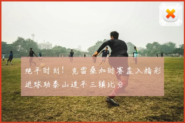 绝平时刻！克雷桑加时赛轰入精彩进球助泰山追平三镇比分