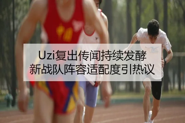 Uzi复出传闻持续发酵 新战队阵容适配度引热议