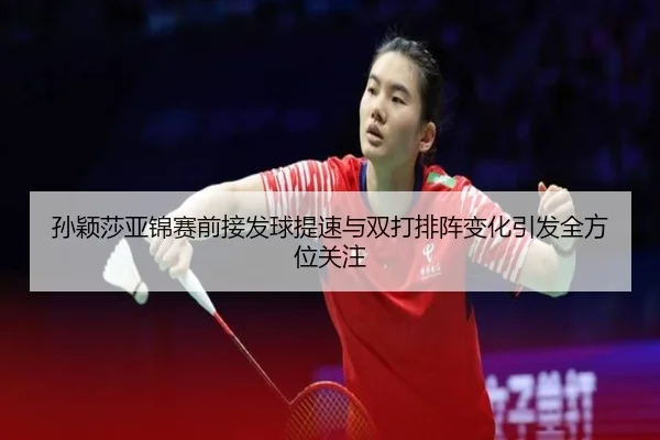 孙颖莎亚锦赛前接发球提速与双打排阵变化引发全方位关注