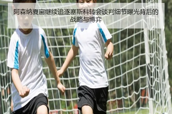 阿森纳夏窗继续追逐塞斯科转会谈判细节曝光背后的战略与博弈